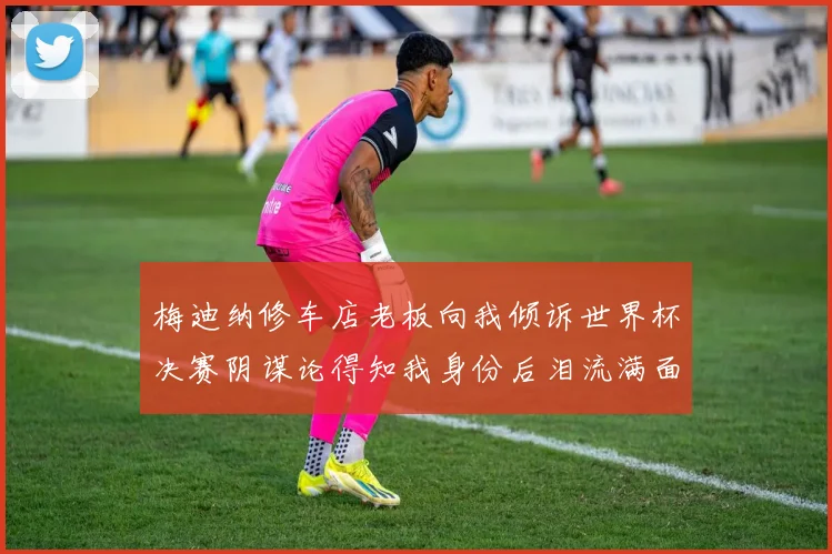 梅迪纳修车店老板向我倾诉世界杯决赛阴谋论得知我身份后泪流满面