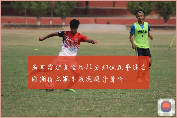 乌布雷坦言场均20分却仅获普通合同期待本赛季表现提升身价
