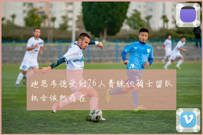 迪恩韦德受到76人青睐但骑士留队机会依然存在