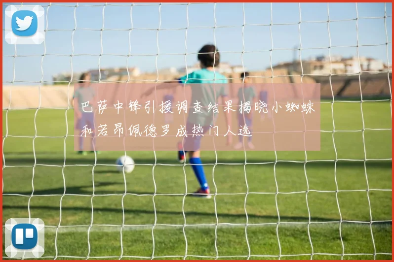 巴萨中锋引援调查结果揭晓小蜘蛛和若昂佩德罗成热门人选