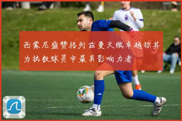 西蒙尼盛赞格列兹曼天赋卓越称其为执教球员中最具影响力者