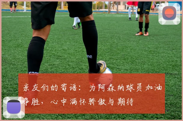亲友们的寄语：为阿森纳球员加油争胜，心中满怀骄傲与期待