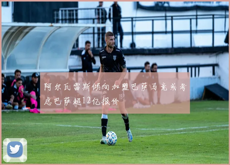 阿尔瓦雷斯倾向加盟巴萨马竞或考虑巴萨超12亿报价