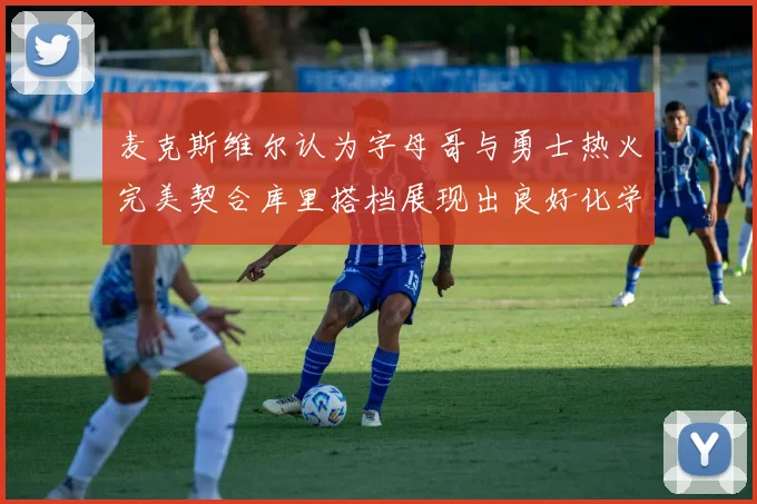麦克斯维尔认为字母哥与勇士热火完美契合库里搭档展现出良好化学反应