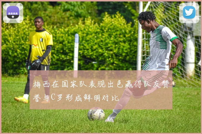 梅西在国家队表现出色赢得队友赞誉与C罗形成鲜明对比