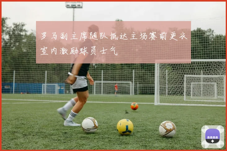 罗马副主席随队抵达主场赛前更衣室内激励球员士气