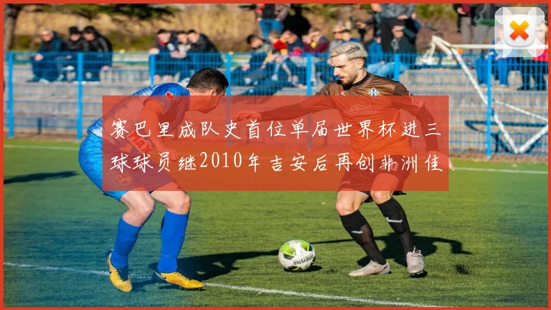 赛巴里成队史首位单届世界杯进三球球员继2010年吉安后再创非洲佳绩