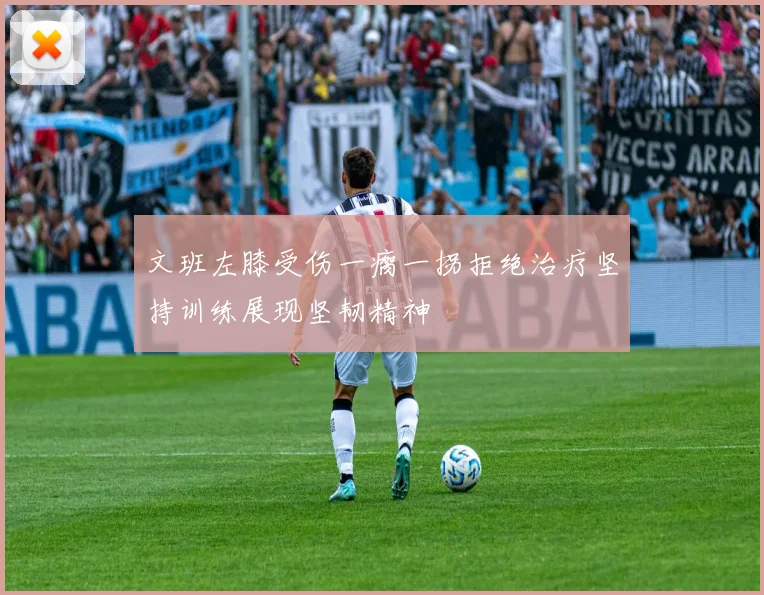 文班左膝受伤一瘸一拐拒绝治疗坚持训练展现坚韧精神