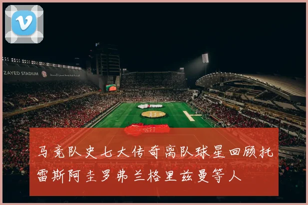 马竞队史七大传奇离队球星回顾托雷斯阿圭罗弗兰格里兹曼等人