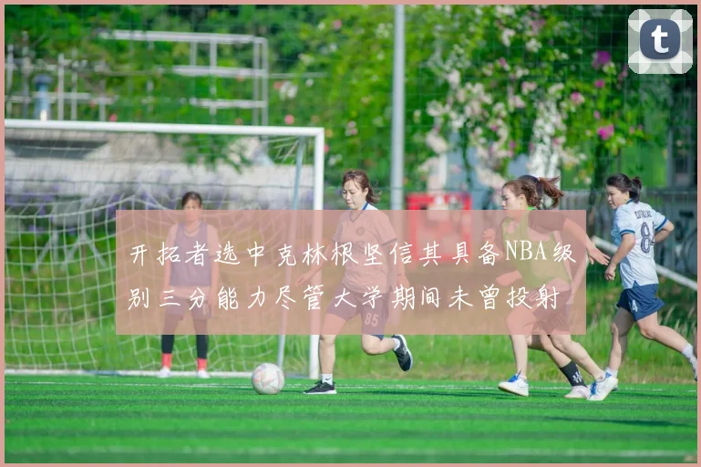 开拓者选中克林根坚信其具备NBA级别三分能力尽管大学期间未曾投射