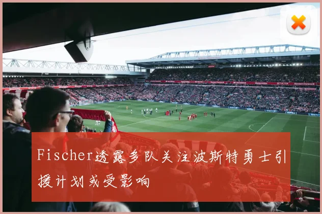 Fischer透露多队关注波斯特勇士引援计划或受影响