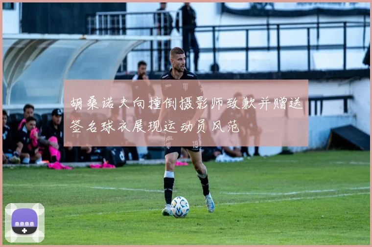 胡桑诺夫向撞倒摄影师致歉并赠送签名球衣展现运动员风范