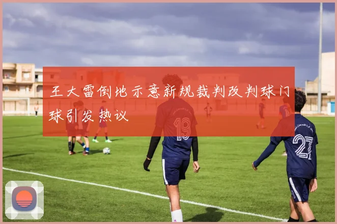 王大雷倒地示意新规裁判改判球门球引发热议