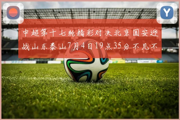 中超第十七轮精彩对决北京国安迎战山东泰山7月4日19点35分不见不散