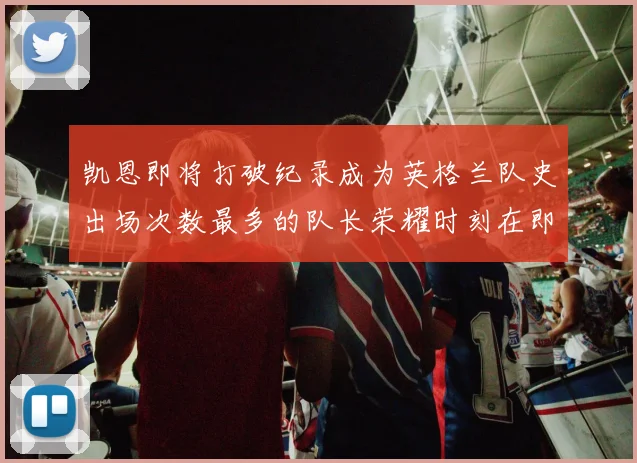 凯恩即将打破纪录成为英格兰队史出场次数最多的队长荣耀时刻在即