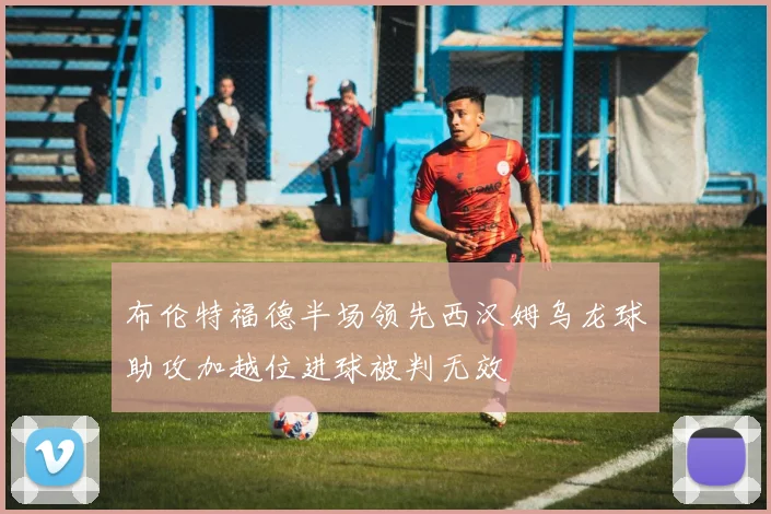 布伦特福德半场领先西汉姆乌龙球助攻加越位进球被判无效