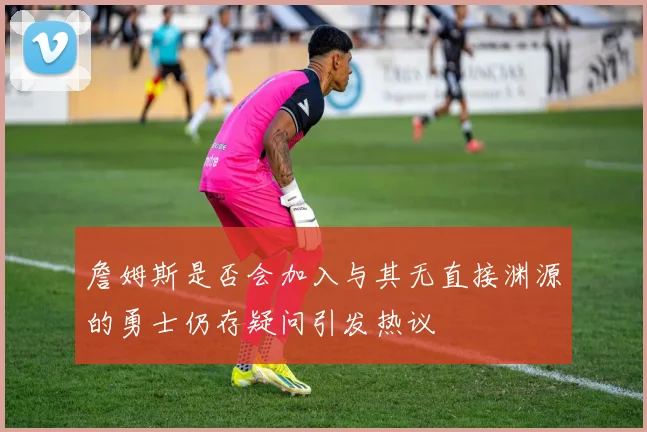 詹姆斯是否会加入与其无直接渊源的勇士仍存疑问引发热议