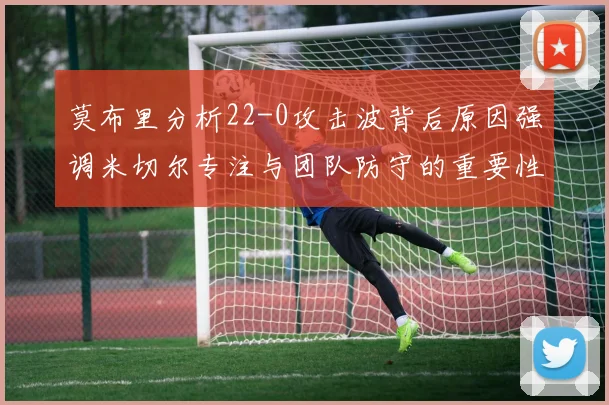 莫布里分析22-0攻击波背后原因强调米切尔专注与团队防守的重要性