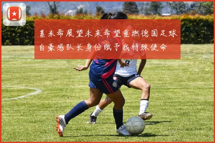 基米希展望未来希望重燃德国足球自豪感队长身份赋予我特殊使命