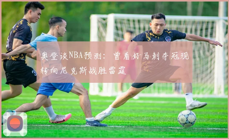 奥登谈NBA预测：曾看好马刺夺冠现转向尼克斯战胜雷霆